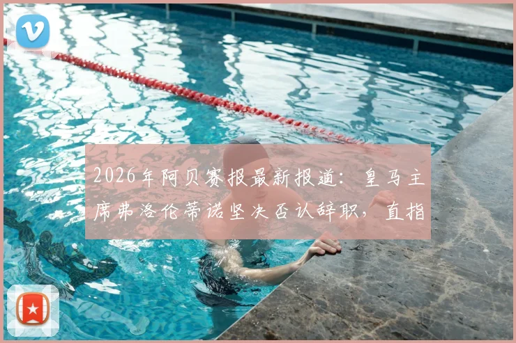 2026年阿贝赛报最新报道：皇马主席弗洛伦蒂诺坚决否认辞职，直指幕后有人蓄意散布谣言