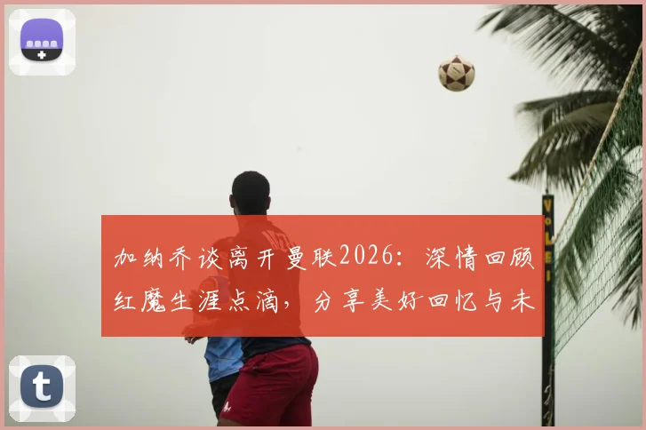 加纳乔谈离开曼联2026：深情回顾红魔生涯点滴，分享美好回忆与未来展望