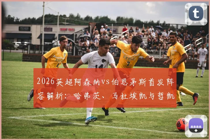 2026英超阿森纳vs伯恩茅斯首发阵容解析：哈弗茨、马杜埃凯与哲凯赖什关键球员表现与赛后评分一览