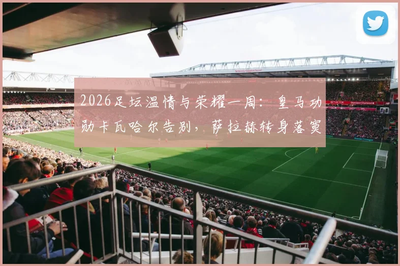 2026足坛温情与荣耀一周：皇马功勋卡瓦哈尔告别，萨拉赫转身落寞，凯恩终成“人民球王”热评集锦