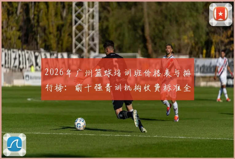 2026年广州篮球培训班价格表与排行榜：前十强青训机构收费标准全解析