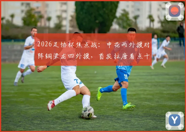 2026足协杯焦点战：申花两外援对阵铜梁龙四外援，首发拉唐看点十足，向余望缘何替补引热议