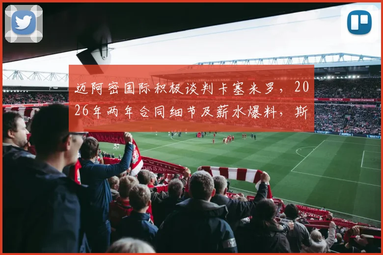 迈阿密国际积极谈判卡塞米罗，2026年两年合同细节及薪水爆料，斯基拉透露转会最新进展