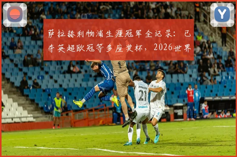 萨拉赫利物浦生涯冠军全记录：已夺英超欧冠等多座奖杯，2026世界杯后离队传闻分析与潜在下家解读