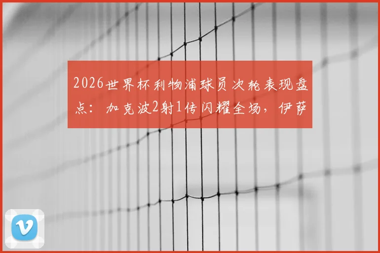 2026世界杯利物浦球员次轮表现盘点：加克波2射1传闪耀全场，伊萨克关键助攻，红军众将状态解析