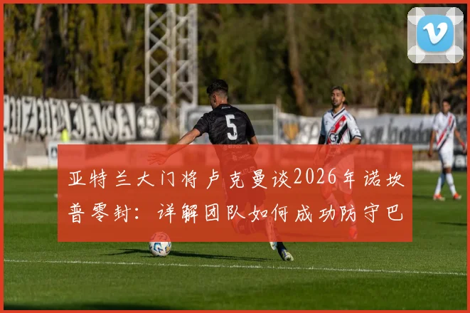 亚特兰大门将卢克曼谈2026年诺坎普零封:详解团队如何成功防守巴萨,赛后采访回顾