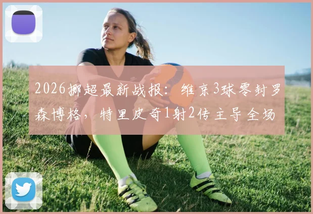 2026挪超最新战报:维京3球零封罗森博格,特里皮奇1射2传主导全场