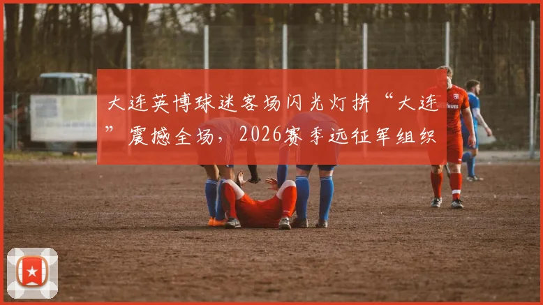 大连英博球迷客场闪光灯拼“大连”震撼全场,2026赛季远征军组织与助威方式全记录
