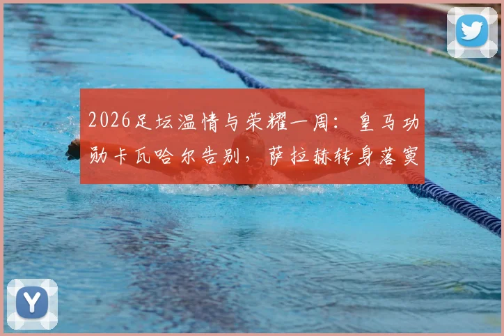 2026足坛温情与荣耀一周：皇马功勋卡瓦哈尔告别，萨拉赫转身落寞，凯恩终成“人民球王”热评集锦