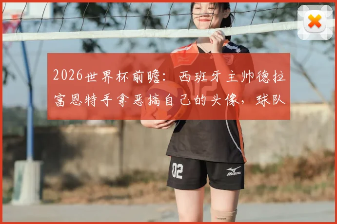 2026世界杯前瞻:西班牙主帅德拉富恩特手拿恶搞自己的头像,球队氛围轻松引关注