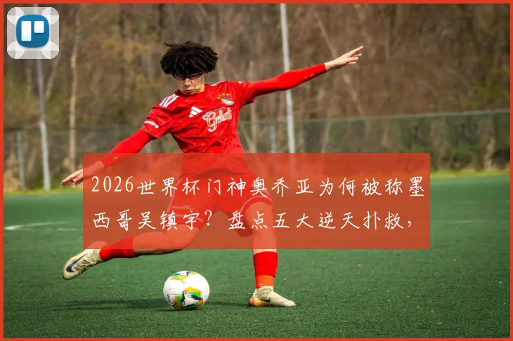 2026世界杯门神奥乔亚为何被称墨西哥吴镇宇?盘点五大逆天扑救,解析他大赛传奇的秘诀