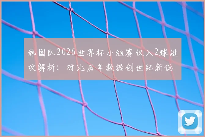 韩国队2026世界杯小组赛仅入2球进攻解析:对比历年数据创世纪新低,深度探讨孙兴慜角色与进攻体系问题