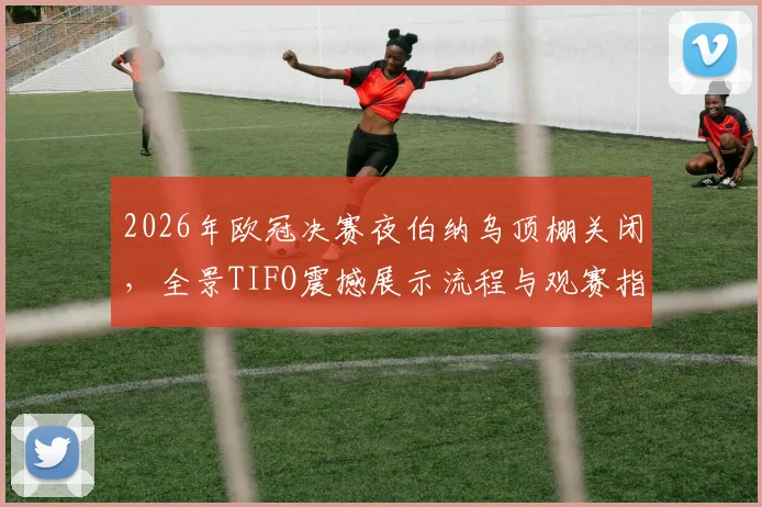 2026年欧冠决赛夜伯纳乌顶棚关闭，全景TIFO震撼展示流程与观赛指南