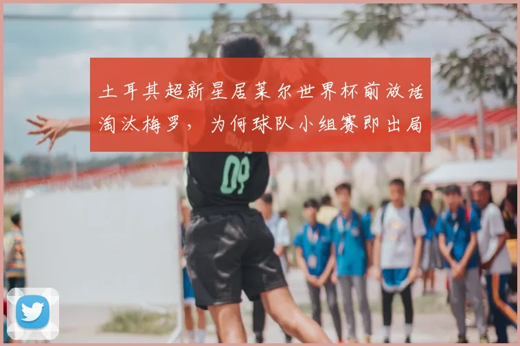 土耳其超新星居莱尔世界杯前放话淘汰梅罗,为何球队小组赛即出局?深度剖析2026土耳其队表现