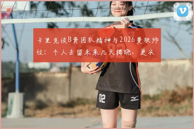 卡里克谈B费团队精神与2026曼联帅位：个人去留未来几天揭晓，更衣室作用成关键