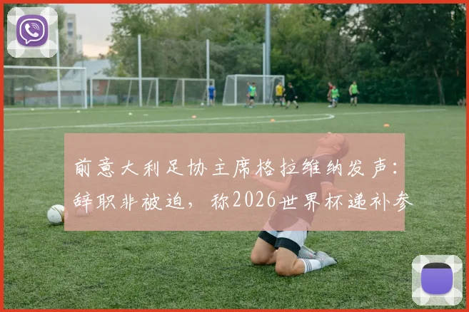 前意大利足协主席格拉维纳发声：辞职非被迫，称2026世界杯递补参赛是可耻行为