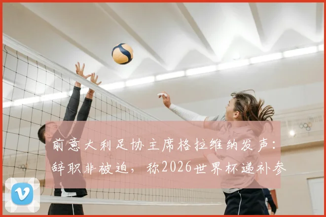 前意大利足协主席格拉维纳发声:辞职非被迫,称2026世界杯递补参赛是可耻行为