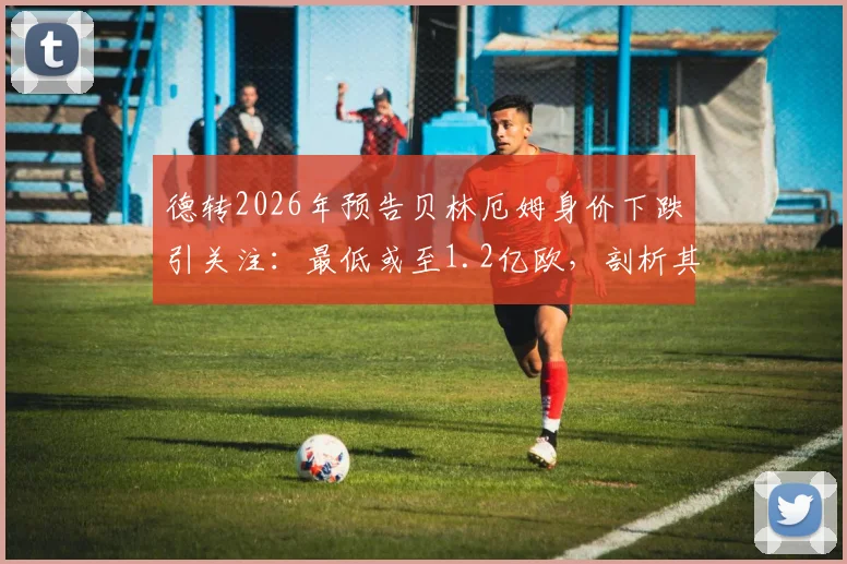 德转2026年预告贝林厄姆身价下跌引关注：最低或至1.2亿欧，剖析其与皇马阵容变化关联