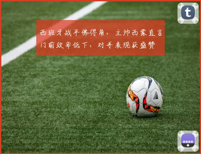 西班牙战平佛得角,主帅西蒙直言门前效率低下,对手表现获盛赞
