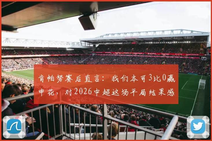 肯帕努赛后直言：我们本可3比0赢申花，对2026中超这场平局结果感到失望