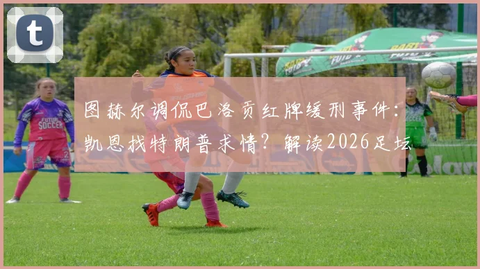 图赫尔调侃巴洛贡红牌缓刑事件：凯恩找特朗普求情？解读2026足坛离奇玩笑与球员关系