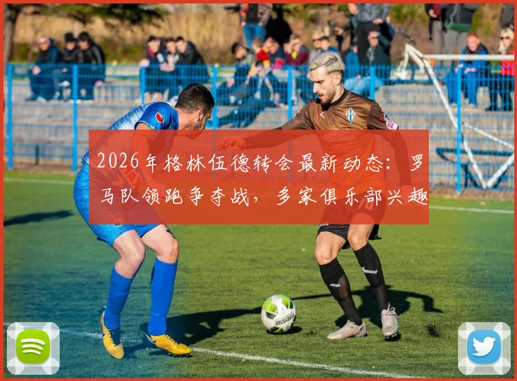 2026年格林伍德转会最新动态:罗马队领跑争夺战,多家俱乐部兴趣浓厚,转会进展深度追踪
