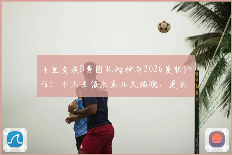 卡里克谈B费团队精神与2026曼联帅位：个人去留未来几天揭晓，更衣室作用成关键