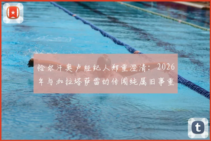 恰尔汗奥卢经纪人郑重澄清：2026年与加拉塔萨雷的传闻纯属旧事重提，球员未来规划全解析