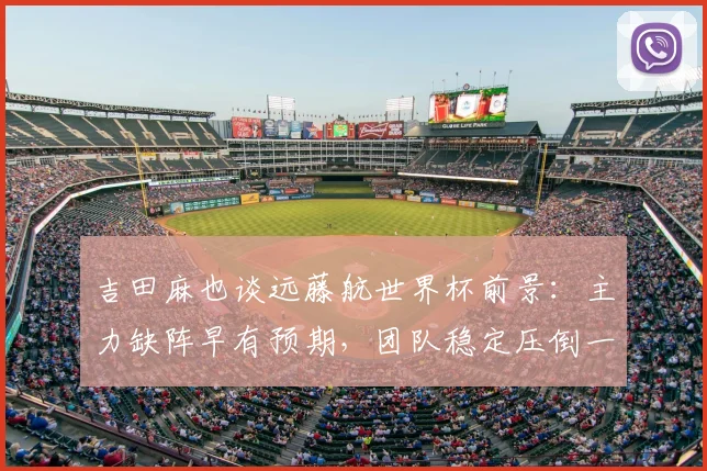 吉田麻也谈远藤航世界杯前景：主力缺阵早有预期，团队稳定压倒一切