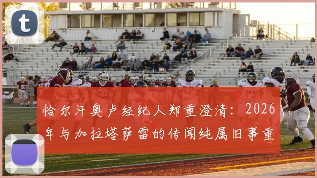 恰尔汗奥卢经纪人郑重澄清：2026年与加拉塔萨雷的传闻纯属旧事重提，球员未来规划全解析