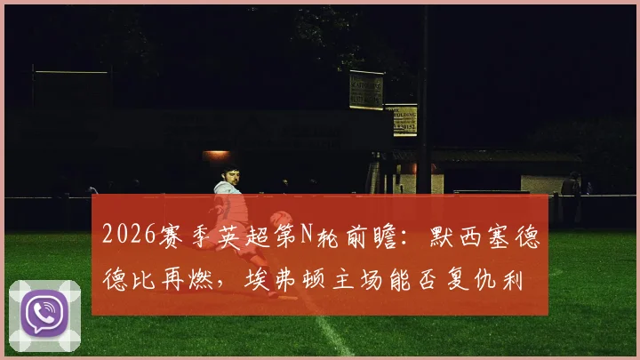 2026赛季英超第N轮前瞻：默西塞德德比再燃，埃弗顿主场能否复仇利物浦？深度解析争五格局与战术关键点