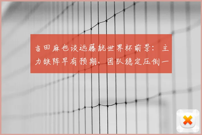 吉田麻也谈远藤航世界杯前景：主力缺阵早有预期，团队稳定压倒一切