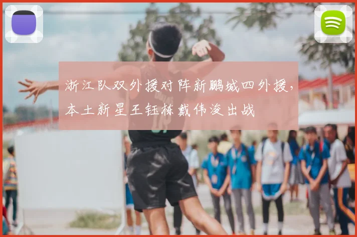浙江队双外援对阵新鹏城四外援，本土新星王钰栋戴伟浚出战