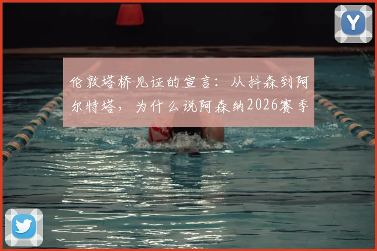 伦敦塔桥见证的宣言：从抖森到阿尔特塔，为什么说阿森纳2026赛季的争冠压力是一种“特权”？