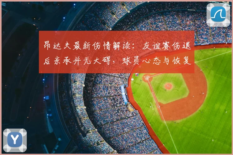 昂达夫最新伤情解读:友谊赛伤退后亲承并无大碍,球员心态与恢复前景分析