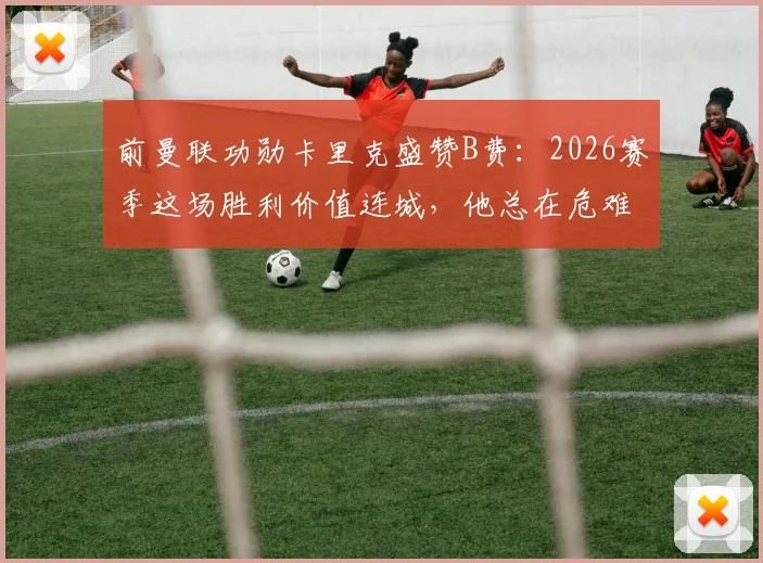 前曼联功勋卡里克盛赞B费:2026赛季这场胜利价值连城,他总在危难时刻挺身而出