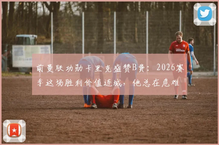 前曼联功勋卡里克盛赞B费:2026赛季这场胜利价值连城,他总在危难时刻挺身而出