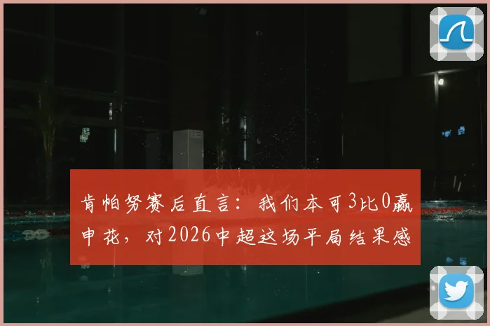 肯帕努赛后直言:我们本可3比0赢申花,对2026中超这场平局结果感到失望