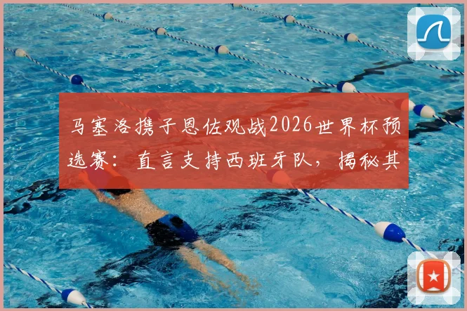 马塞洛携子恩佐观战2026世界杯预选赛：直言支持西班牙队，揭秘其背后的皇马情结与顶级对决展望