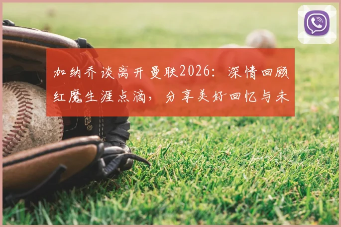 加纳乔谈离开曼联2026：深情回顾红魔生涯点滴，分享美好回忆与未来展望