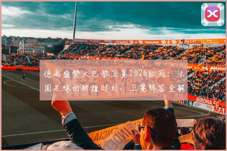 德尚盛赞大巴黎卫冕2026欧冠：法国足球的辉煌时刻，卫冕阵容全解析