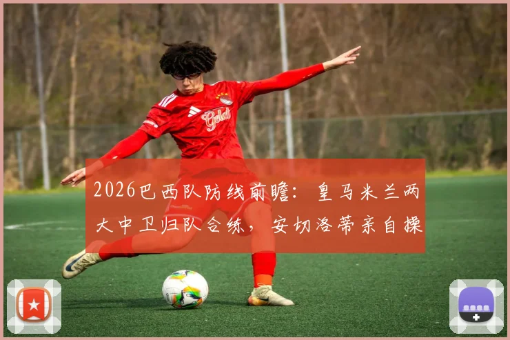 2026巴西队防线前瞻：皇马米兰两大中卫归队合练，安切洛蒂亲自操刀首发阵容演练