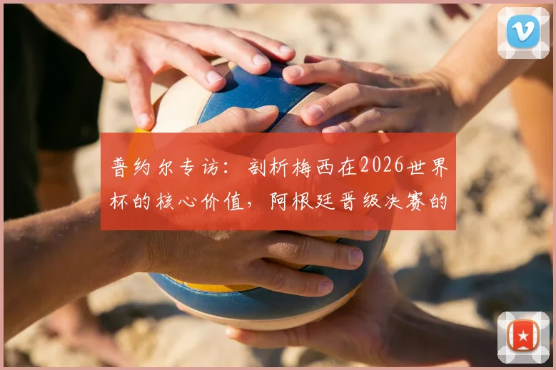 普约尔专访:剖析梅西在2026世界杯的核心价值,阿根廷晋级决赛的幕后关键