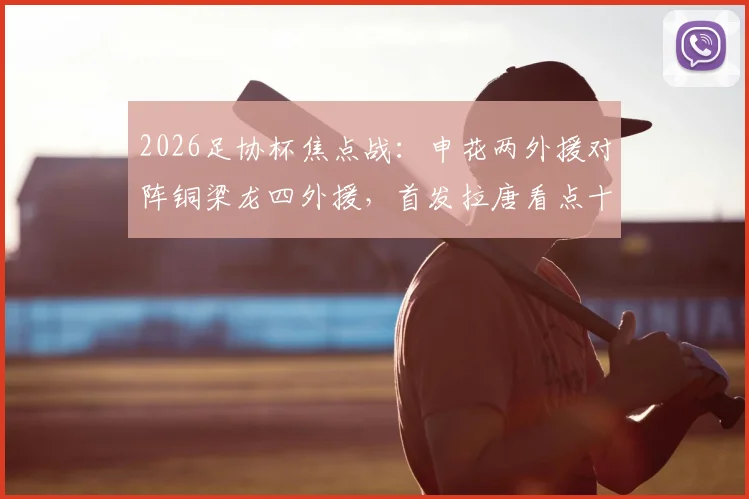 2026足协杯焦点战：申花两外援对阵铜梁龙四外援，首发拉唐看点十足，向余望缘何替补引热议