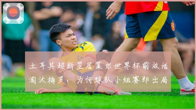 土耳其超新星居莱尔世界杯前放话淘汰梅罗，为何球队小组赛即出局？深度剖析2026土耳其队表现