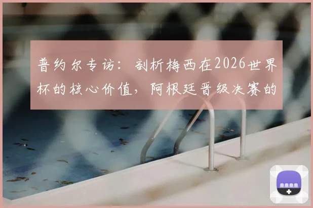 普约尔专访：剖析梅西在2026世界杯的核心价值，阿根廷晋级决赛的幕后关键