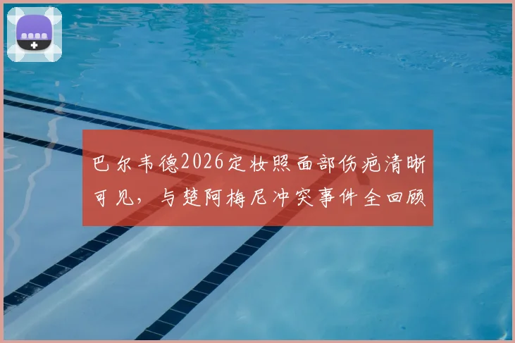 巴尔韦德2026定妆照面部伤疤清晰可见，与楚阿梅尼冲突事件全回顾与皇马内部处理解读