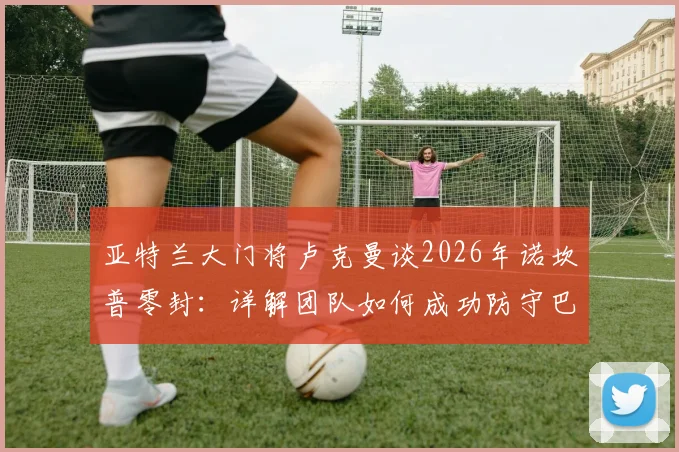 亚特兰大门将卢克曼谈2026年诺坎普零封:详解团队如何成功防守巴萨,赛后采访回顾