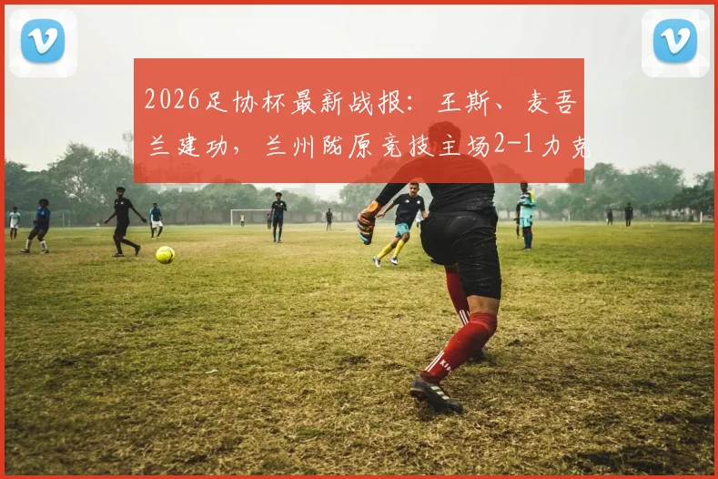 2026足协杯最新战报:王斯、麦吾兰建功,兰州陇原竞技主场2-1力克梅州客家,晋级前景分析