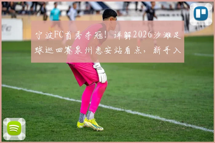 宁波FC首秀夺冠！详解2026沙滩足球巡回赛泉州惠安站看点，新手入门必看攻略